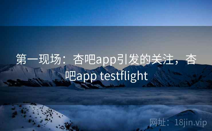 第一现场：杏吧app引发的关注，杏吧app testflight