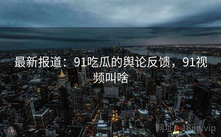 最新报道:91吃瓜的舆论反馈,91视频叫啥 最新报道:91吃瓜的舆论反馈,91视频叫啥