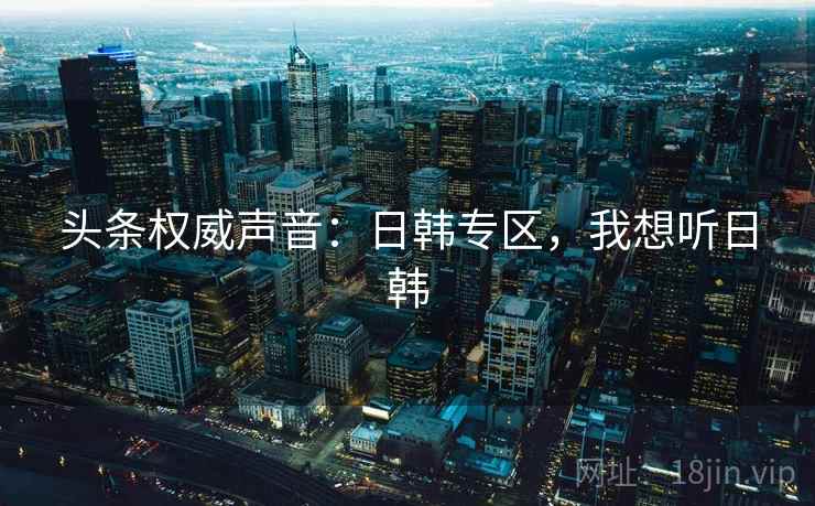 头条权威声音：日韩专区，我想听日韩