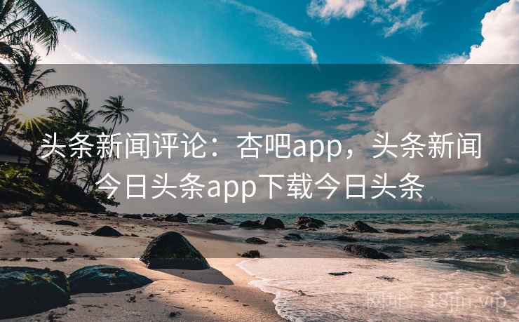 头条新闻评论：杏吧app，头条新闻今日头条app下载今日头条
